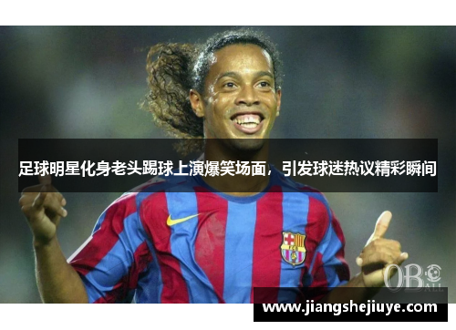 足球明星化身老头踢球上演爆笑场面，引发球迷热议精彩瞬间