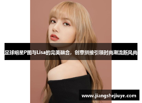 足球明星P图与Lisa的完美融合，创意拼接引领时尚潮流新风尚
