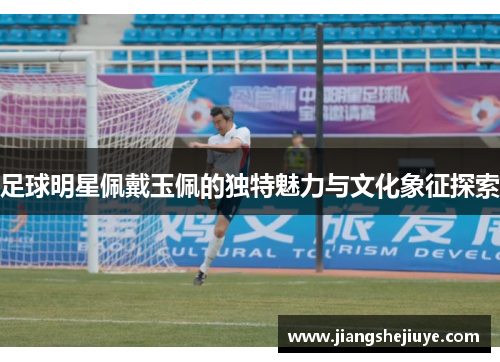 足球明星佩戴玉佩的独特魅力与文化象征探索