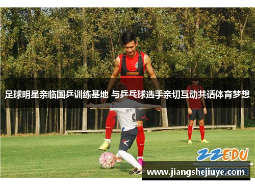 足球明星亲临国乒训练基地 与乒乓球选手亲切互动共话体育梦想