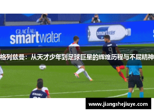 格列兹曼：从天才少年到足球巨星的辉煌历程与不屈精神